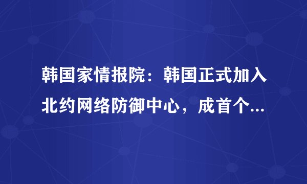 韩国家情报院：韩国正式加入北约网络防御中心，成首个加入的亚洲国家