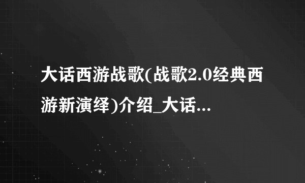 大话西游战歌(战歌2.0经典西游新演绎)介绍_大话西游战歌(战歌2.0经典西游新演绎)是什么