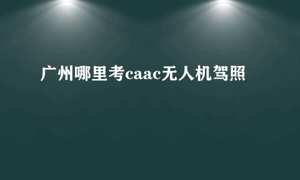 广州哪里考caac无人机驾照