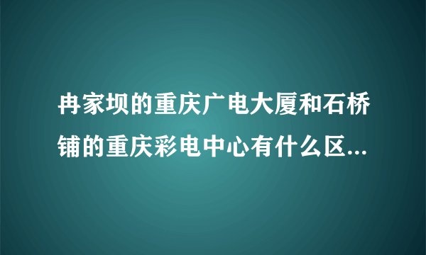 冉家坝的重庆广电大厦和石桥铺的重庆彩电中心有什么区别？？分别是用来干什么的？？重庆电视台录制或者直