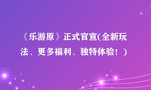 《乐游原》正式官宣(全新玩法、更多福利、独特体验！)
