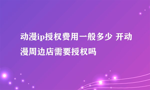 动漫ip授权费用一般多少 开动漫周边店需要授权吗