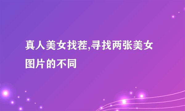 真人美女找茬,寻找两张美女图片的不同
