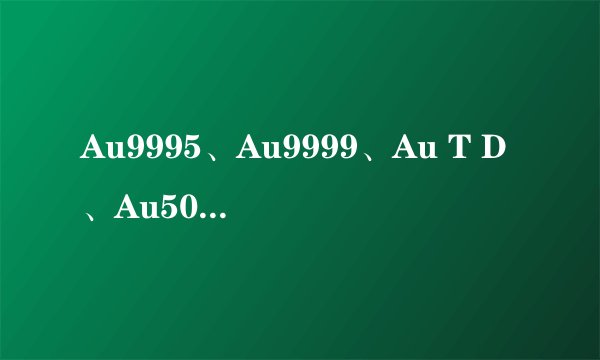 Au9995、Au9999、Au T D、Au50g、Au100g、 PT9995、Ag999、Ag T D是代表什么!