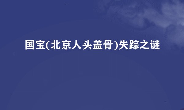 国宝(北京人头盖骨)失踪之谜