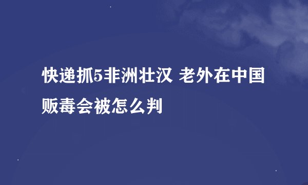 快递抓5非洲壮汉 老外在中国贩毒会被怎么判