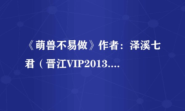 《萌兽不易做》作者：泽溪七君（晋江VIP2013.09-13正文完结）.txt最新章节/全集txt免费下载