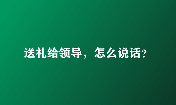 送礼给领导，怎么说话？