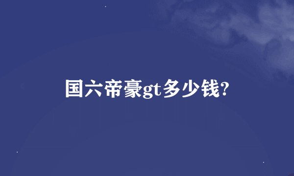 国六帝豪gt多少钱?