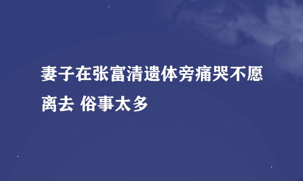 妻子在张富清遗体旁痛哭不愿离去 俗事太多