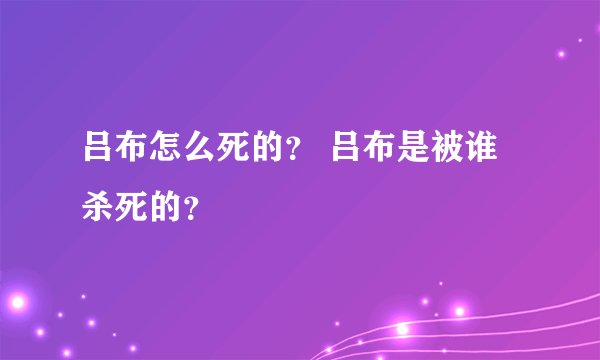 吕布怎么死的？ 吕布是被谁杀死的？