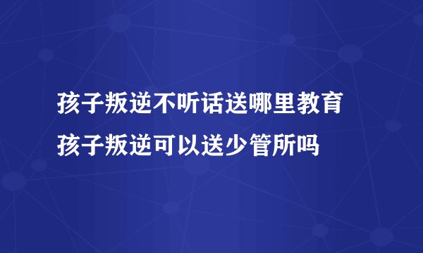 孩子叛逆不听话送哪里教育 孩子叛逆可以送少管所吗