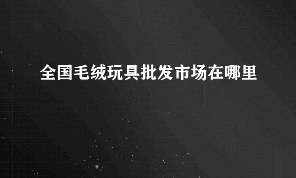 全国毛绒玩具批发市场在哪里