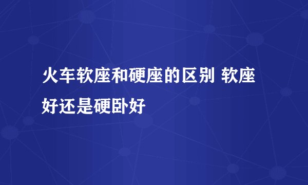 火车软座和硬座的区别 软座好还是硬卧好