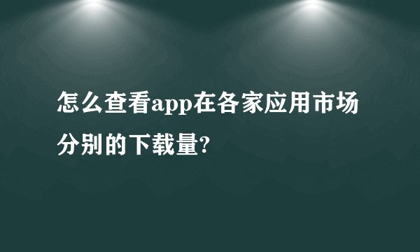 怎么查看app在各家应用市场分别的下载量?