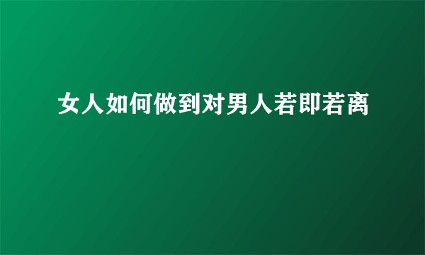 女人如何做到对男人若即若离