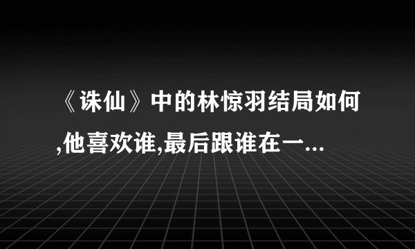 《诛仙》中的林惊羽结局如何,他喜欢谁,最后跟谁在一起了？他这个人...