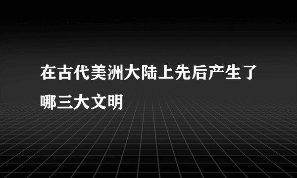 在古代美洲大陆上先后产生了哪三大文明