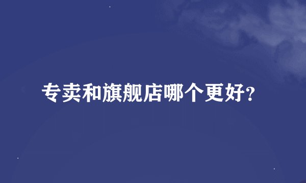 专卖和旗舰店哪个更好？