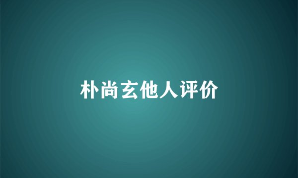 朴尚玄他人评价