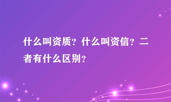 什么叫资质？什么叫资信？二者有什么区别？