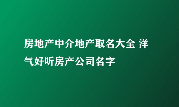 房地产中介地产取名大全 洋气好听房产公司名字