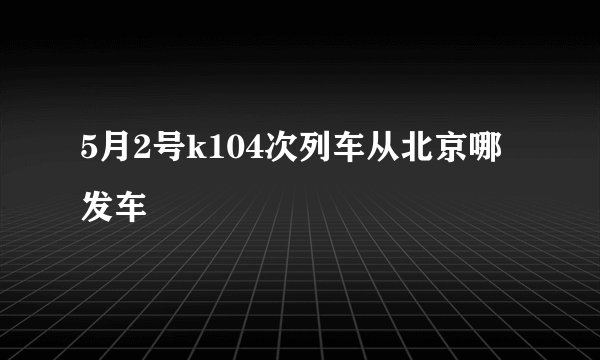 5月2号k104次列车从北京哪发车