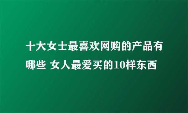 十大女士最喜欢网购的产品有哪些 女人最爱买的10样东西