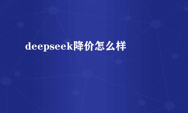 deepseek降价怎么样