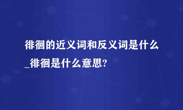 徘徊的近义词和反义词是什么_徘徊是什么意思?