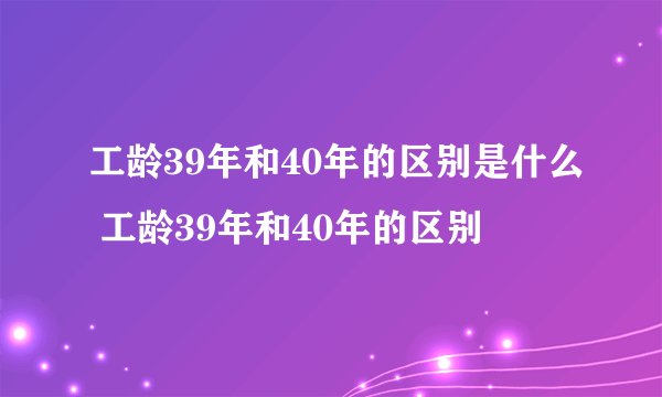 工龄39年和40年的区别是什么 工龄39年和40年的区别