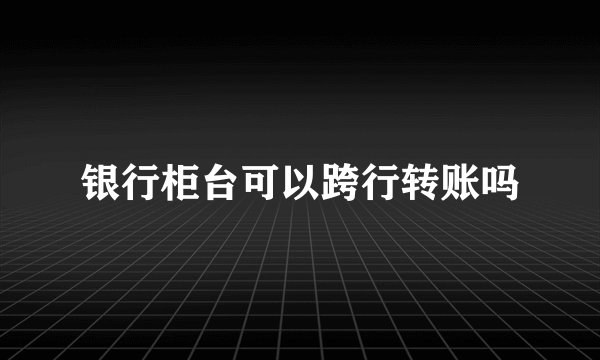 银行柜台可以跨行转账吗