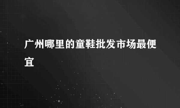 广州哪里的童鞋批发市场最便宜