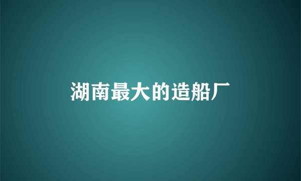 湖南最大的造船厂