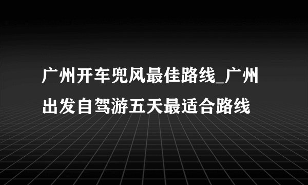广州开车兜风最佳路线_广州出发自驾游五天最适合路线
