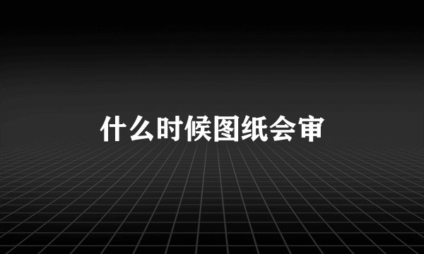什么时候图纸会审