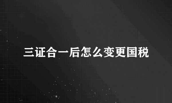 三证合一后怎么变更国税
