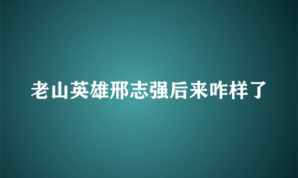 老山英雄邢志强后来咋样了
