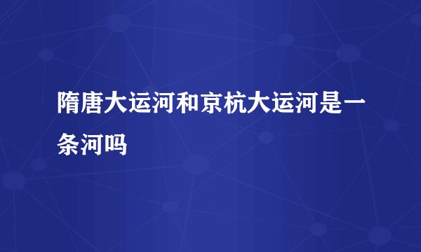 隋唐大运河和京杭大运河是一条河吗