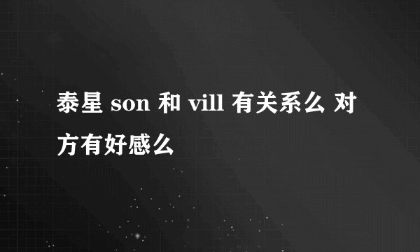泰星 son 和 vill 有关系么 对方有好感么