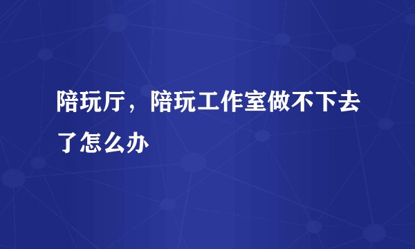 陪玩厅，陪玩工作室做不下去了怎么办