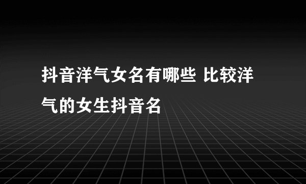 抖音洋气女名有哪些 比较洋气的女生抖音名
