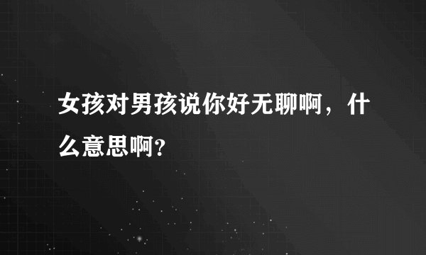 女孩对男孩说你好无聊啊，什么意思啊？