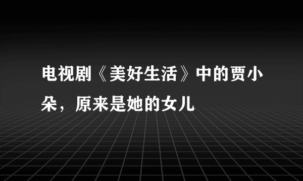 电视剧《美好生活》中的贾小朵，原来是她的女儿