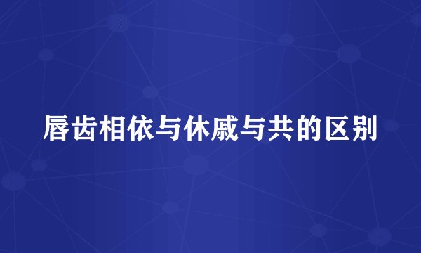 唇齿相依与休戚与共的区别