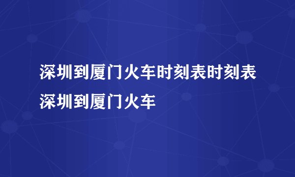 深圳到厦门火车时刻表时刻表深圳到厦门火车