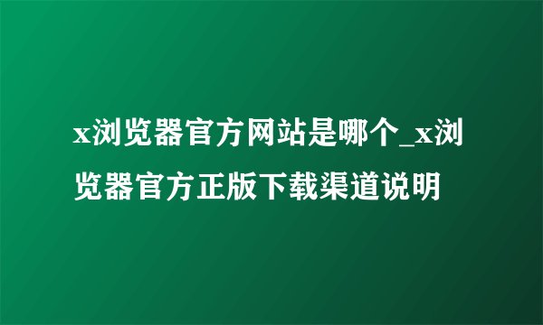 x浏览器官方网站是哪个_x浏览器官方正版下载渠道说明