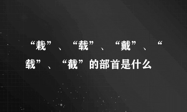 “栽”、“载”、“戴”、“载”、“截”的部首是什么