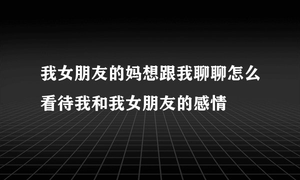 我女朋友的妈想跟我聊聊怎么看待我和我女朋友的感情