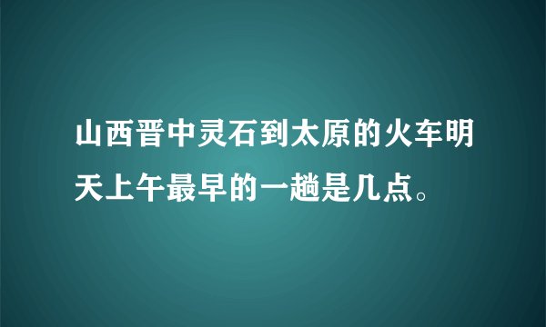 山西晋中灵石到太原的火车明天上午最早的一趟是几点。